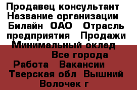 Продавец-консультант › Название организации ­ Билайн, ОАО › Отрасль предприятия ­ Продажи › Минимальный оклад ­ 30 000 - Все города Работа » Вакансии   . Тверская обл.,Вышний Волочек г.
